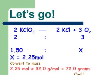 Let’s go!
2 KClO3 2 KCl + 3 O2
2 : 3
1.50 : X
X = 2.25mol
Convert to mass
2.25 mol x 32.0 g/mol = 72.0 grams
 