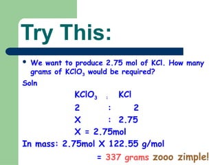 Try This:
 We want to produce 2.75 mol of KCl. How many
grams of KClO3 would be required?
Soln
KClO3 : KCl
2 : 2
X : 2.75
X = 2.75mol
In mass: 2.75mol X 122.55 g/mol
= 337 grams zooo zimple!
 