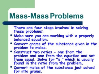 Mass-MassProblems
There are four steps involved in solving
these problems:
 Make sure you are working with a properly
balanced equation.
 Convert grams of the substance given in the
problem to moles.
 Construct two ratios - one from the
problem and one from the equation and set
them equal. Solve for "x," which is usually
found in the ratio from the problem.
 Convert moles of the substance just solved
for into grams.
 