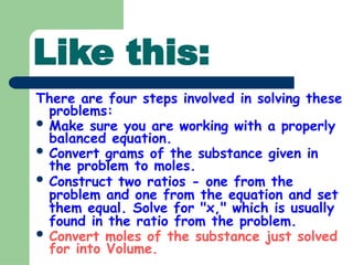 Like this:
There are four steps involved in solving these
problems:
 Make sure you are working with a properly
balanced equation.
 Convert grams of the substance given in
the problem to moles.
 Construct two ratios - one from the
problem and one from the equation and set
them equal. Solve for "x," which is usually
found in the ratio from the problem.
 Convert moles of the substance just solved
for into Volume.
 