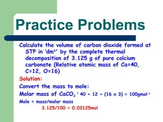 Practice Problems
Calculate the volume of carbon dioxide formed at
STP in ‘dm3
' by the complete thermal
decomposition of 3.125 g of pure calcium
carbonate (Relative atomic mass of Ca=40,
C=12, O=16)
Solution:
Convert the mass to mole:
Molar mass of CaCO3
=
40 + 12 + (16 x 3) = 100gmol-1
Mole = mass/molar mass
3.125/100 = 0.03125mol
 