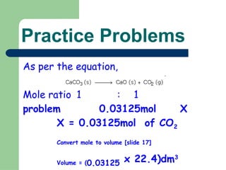 Practice Problems
As per the equation,
Mole ratio 1 : 1
problem 0.03125mol X
X = 0.03125mol of CO2
Convert mole to volume [slide 17]
Volume = (0.03125 x 22.4)dm3
 