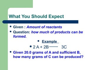 What You Should Expect
 Given : Amount of reactants
 Question: how much of products can be
formed.
 Example
2 A + 2B 3C
 Given 20.0 grams of A and sufficient B,
how many grams of C can be produced?
 