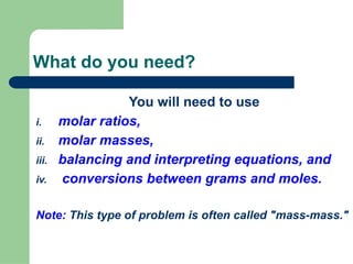 What do you need?
You will need to use
i. molar ratios,
ii. molar masses,
iii. balancing and interpreting equations, and
iv. conversions between grams and moles.
Note: This type of problem is often called "mass-mass."
 