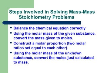 Steps Involved in Solving Mass-Mass
Stoichiometry Problems
 Balance the chemical equation correctly
 Using the molar mass of the given substance,
convert the mass given to moles.
 Construct a molar proportion (two molar
ratios set equal to each other)
 Using the molar mass of the unknown
substance, convert the moles just calculated
to mass.
 