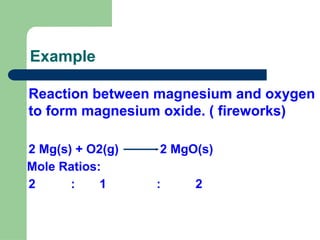 Example
Reaction between magnesium and oxygen
to form magnesium oxide. ( fireworks)
2 Mg(s) + O2(g) 2 MgO(s)
Mole Ratios:
2 : 1 : 2
 
