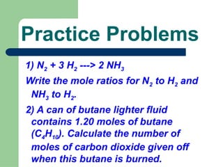 1) N2 + 3 H2 ---> 2 NH3
Write the mole ratios for N2 to H2 and
NH3 to H2.
2) A can of butane lighter fluid
contains 1.20 moles of butane
(C4H10). Calculate the number of
moles of carbon dioxide given off
when this butane is burned.
Practice Problems
 