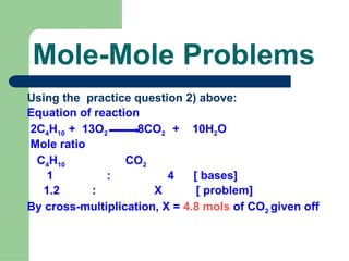 Mole-Mole Problems
Using the practice question 2) above:
Equation of reaction
2C4H10 + 13O2 8CO2 + 10H2O
Mole ratio
C4H10 CO2
1 : 4 [ bases]
1.2 : X [ problem]
By cross-multiplication, X = 4.8 mols of CO2 given off
 
