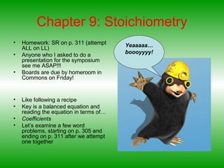Chapter 9: Stoichiometry
• Homework: SR on p. 311 (attempt
ALL on LL)
• Anyone who I asked to do a
presentation for the symposium
see me ASAP!!!
• Boards are due by homeroom in
Commons on Friday!
• Like following a recipe
• Key is a balanced equation and
reading the equation in terms of…
• Coefficients
• Let’s examine a few word
problems, starting on p. 305 and
ending on p. 311 after we attempt
one together
Yeaaaaa…
boooyyyy!
 