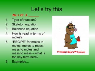 Let’s try this
Na + Cl  ______
1. Type of reaction?
2. Skeleton equation
3. Balanced equation
4. How is read in terms of
moles?
5. “RECIPE” for moles to
moles, moles to mass,
mass to moles and
mass to mass – what is
the key term here?
6. Examples…
 
