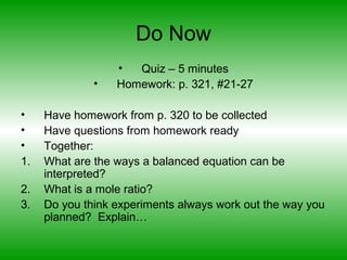 Do Now
• Quiz – 5 minutes
• Homework: p. 321, #21-27
• Have homework from p. 320 to be collected
• Have questions from homework ready
• Together:
1. What are the ways a balanced equation can be
interpreted?
2. What is a mole ratio?
3. Do you think experiments always work out the way you
planned? Explain…
 