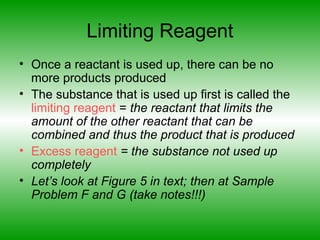 Limiting Reagent
• Once a reactant is used up, there can be no
more products produced
• The substance that is used up first is called the
limiting reagent = the reactant that limits the
amount of the other reactant that can be
combined and thus the product that is produced
• Excess reagent = the substance not used up
completely
• Let’s look at Figure 5 in text; then at Sample
Problem F and G (take notes!!!)
 