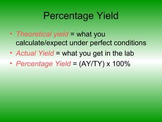 Percentage Yield
• Theoretical yield = what you
calculate/expect under perfect conditions
• Actual Yield = what you get in the lab
• Percentage Yield = (AY/TY) x 100%
 