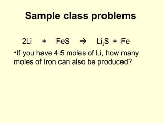 Sample class problems
2Li + FeS  Li2S + Fe
•If you have 4.5 moles of Li, how many
moles of Iron can also be produced?
 