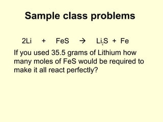 Sample class problems
2Li + FeS  Li2S + Fe
If you used 35.5 grams of Lithium how
many moles of FeS would be required to
make it all react perfectly?
 