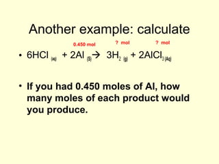 Another example: calculate
• 6HCl (aq) + 2Al (S) 3H2 (g) + 2AlCl3 (Aq)
• If you had 0.450 moles of Al, how
many moles of each product would
you produce.
0.450 mol ? mol ? mol
 