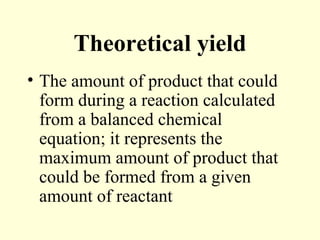 Theoretical yield
• The amount of product that could
form during a reaction calculated
from a balanced chemical
equation; it represents the
maximum amount of product that
could be formed from a given
amount of reactant
 
