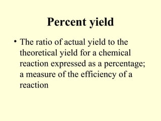 Percent yield
• The ratio of actual yield to the
theoretical yield for a chemical
reaction expressed as a percentage;
a measure of the efficiency of a
reaction
 