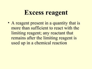Excess reagent
• A reagent present in a quantity that is
more than sufficient to react with the
limiting reagent; any reactant that
remains after the limiting reagent is
used up in a chemical reaction
 