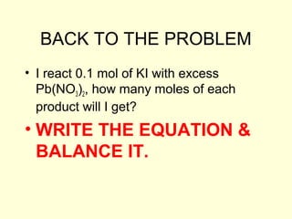 BACK TO THE PROBLEM
• I react 0.1 mol of KI with excess
Pb(NO3)2, how many moles of each
product will I get?
• WRITE THE EQUATION &
BALANCE IT.
 
