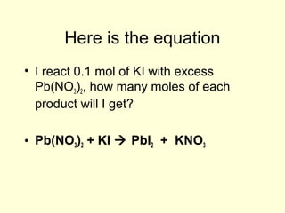 Here is the equation
• I react 0.1 mol of KI with excess
Pb(NO3)2, how many moles of each
product will I get?
• Pb(NO3)2 + KI  PbI2 + KNO3
 