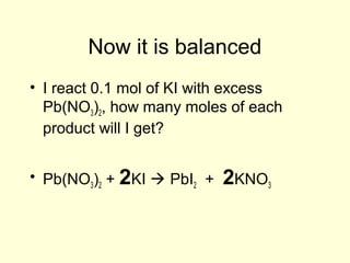 Now it is balanced
• I react 0.1 mol of KI with excess
Pb(NO3)2, how many moles of each
product will I get?
• Pb(NO3)2 + 2KI  PbI2 + 2KNO3
 