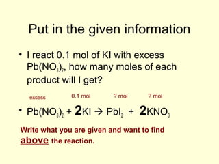 Put in the given information
• I react 0.1 mol of KI with excess
Pb(NO3)2, how many moles of each
product will I get?
• Pb(NO3)2 + 2KI  PbI2 + 2KNO3
0.1 molexcess ? mol ? mol
Write what you are given and want to find
above the reaction.
 