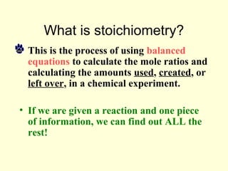 What is stoichiometry?
• This is the process of using balanced
equations to calculate the mole ratios and
calculating the amounts used, created, or
left over, in a chemical experiment.
• If we are given a reaction and one piece
of information, we can find out ALL the
rest!
 