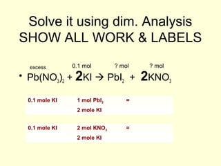 Solve it using dim. Analysis
SHOW ALL WORK & LABELS
• Pb(NO3)2 + 2KI  PbI2 + 2KNO3
0.1 molexcess ? mol ? mol
0.1 mole KI 1 mol PbI2 =
2 mole KI
0.1 mole KI 2 mol KNO3 =
2 mole KI
 