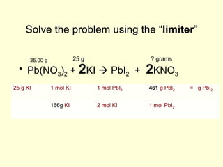 Solve the problem using the “limiter”
• Pb(NO3)2 + 2KI  PbI2 + 2KNO3
25 g35.00 g ? grams
25 g KI 1 mol KI 1 mol PbI2 461 g PbI2 = g PbI2
166g KI 2 mol KI 1 mol PbI2
 