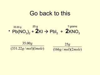Go back to this
• Pb(NO3)2 + 2KI  PbI2 + 2KNO3
25 g35.00 g ? grams
35.00g
(331.22g / mol)(1mole)
25g
(166g / mol)(2mole)
 