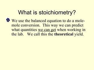 What is stoichiometry?
• We use the balanced equation to do a mole-
mole conversion. This way we can predict
what quantities we can get when working in
the lab. We call this the theoretical yield.
 