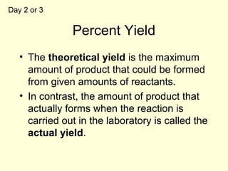 Percent Yield
• The theoretical yield is the maximum
amount of product that could be formed
from given amounts of reactants.
• In contrast, the amount of product that
actually forms when the reaction is
carried out in the laboratory is called the
actual yield.
Day 2 or 3
 