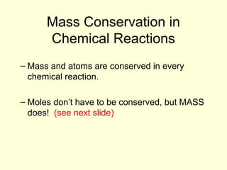 12.1
Mass Conservation in
Chemical Reactions
– Mass and atoms are conserved in every
chemical reaction.
– Moles don’t have to be conserved, but MASS
does! (see next slide)
 