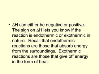 • ∆H can either be negative or positive.
The sign on ∆H lets you know if the
reaction is endothermic or exothermic in
nature. Recall that endothermic
reactions are those that absorb energy
from the surroundings. Exothermic
reactions are those that give off energy
in the form of heat.
 
