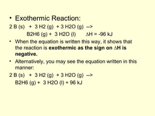 • Exothermic Reaction:
2 B (s) + 3 H2 (g) + 3 H2O (g) -->
B2H6 (g) + 3 H2O (l) ∆H = -96 kJ
• When the equation is written this way, it shows that
the reaction is exothermic as the sign on ∆H is
negative.
• Alternatively, you may see the equation written in this
manner:
2 B (s) + 3 H2 (g) + 3 H2O (g) -->
B2H6 (g) + 3 H2O (l) + 96 kJ
 