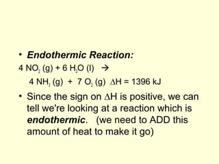 • Endothermic Reaction:
4 NO2 (g) + 6 H2O (l) 
4 NH3 (g) + 7 O2 (g) ∆H = 1396 kJ
• Since the sign on ∆H is positive, we can
tell we're looking at a reaction which is
endothermic. (we need to ADD this
amount of heat to make it go)
 