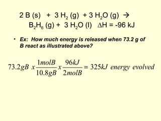 2 B (s) + 3 H2 (g) + 3 H2O (g) 
B2H6 (g) + 3 H2O (l) ∆H = -96 kJ
• Ex: How much energy is released when 73.2 g of
B react as illustrated above?
73.2gB x
1molB
10.8gB
x
96kJ
2molB
= 325kJ energy evolved
 