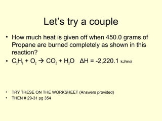 Let’s try a couple
• How much heat is given off when 450.0 grams of
Propane are burned completely as shown in this
reaction?
• C3H8 + O2  CO2 + H2O ΔH = -2,220.1 kJ/mol
• TRY THESE ON THE WORKSHEET (Answers provided)
• THEN # 29-31 pg 354
 