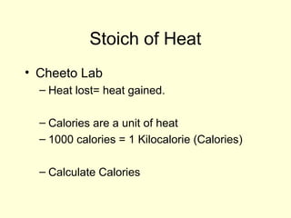 Stoich of Heat
• Cheeto Lab
– Heat lost= heat gained.
– Calories are a unit of heat
– 1000 calories = 1 Kilocalorie (Calories)
– Calculate Calories
 