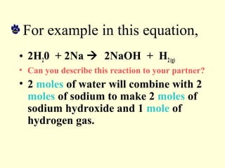 For example in this equation,
• 2H20 + 2Na  2NaOH + H2(g)
• Can you describe this reaction to your partner?
• 2 moles of water will combine with 2
moles of sodium to make 2 moles of
sodium hydroxide and 1 mole of
hydrogen gas.
 