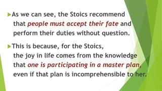 As we can see, the Stoics recommend
that people must accept their fate and
perform their duties without question.
This is because, for the Stoics,
the joy in life comes from the knowledge
that one is participating in a master plan,
even if that plan is incomprehensible to her.
 