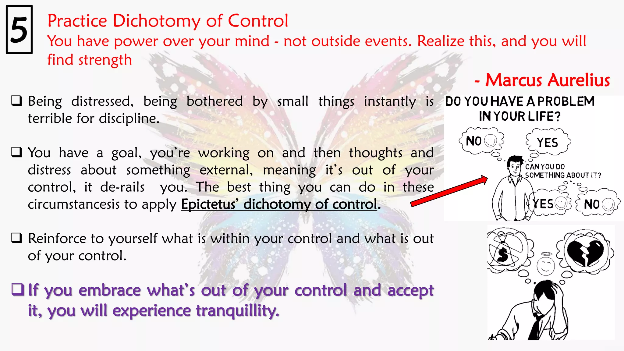 Practice Dichotomy of Control
You have power over your mind - not outside events. Realize this, and you will
find strength
- Marcus Aurelius
5
❑ Being distressed, being bothered by small things instantly is
terrible for discipline.
❑ You have a goal, you’re working on and then thoughts and
distress about something external, meaning it’s out of your
control, it de-rails you. The best thing you can do in these
circumstancesis to apply Epictetus’ dichotomy of control.
❑ Reinforce to yourself what is within your control and what is out
of your control.
❑If you embrace what’s out of your control and accept
it, you will experience tranquillity.
 