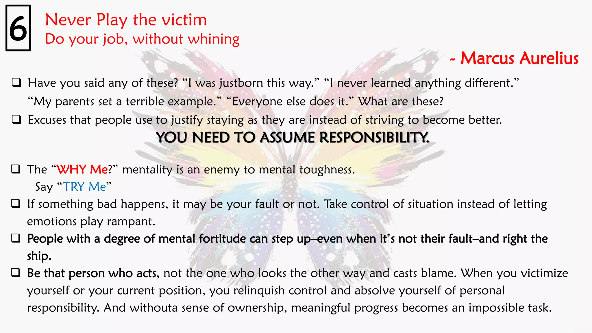 Never Play the victim
Do your job, without whining
- Marcus Aurelius
6
❑ Have you said any of these? “I was justborn this way.” “I never learned anything different.”
“My parents set a terrible example.” “Everyone else does it.” What are these?
❑ Excuses that people use to justify staying as they are instead of striving to become better.
YOU NEED TO ASSUME RESPONSIBILITY.
❑ The “WHY Me?” mentality is an enemy to mental toughness.
Say “TRY Me”
❑ If something bad happens, it may be your fault or not. Take control of situation instead of letting
emotions play rampant.
❑ People with a degree of mental fortitude can step up–even when it’s not their fault–and right the
ship.
❑ Be that person who acts, not the one who looks the other way and casts blame. When you victimize
yourself or your current position, you relinquish control and absolve yourself of personal
responsibility. And withouta sense of ownership, meaningful progress becomes an impossible task.
 