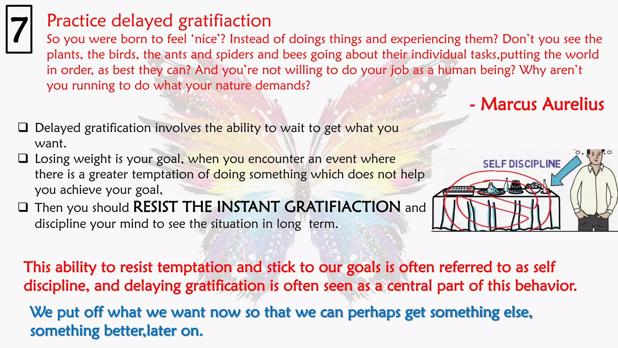 Practice delayed gratifiaction
So you were born to feel ‘nice’? Instead of doings things and experiencing them? Don’t you see the
plants, the birds, the ants and spiders and bees going about their individual tasks,putting the world
in order, as best they can? And you’re not willing to do your job as a human being? Why aren’t
you running to do what your nature demands?
- Marcus Aurelius
7
❑ Delayed gratification involves the ability to wait to get what you
want.
❑ Losing weight is your goal, when you encounter an event where
there is a greater temptation of doing something which does not help
you achieve your goal,
❑ Then you should RESIST THE INSTANT GRATIFIACTION and
discipline your mind to see the situation in long term.
We put off what we want now so that we can perhaps get something else,
something better,later on.
This ability to resist temptation and stick to our goals is often referred to as self
discipline, and delaying gratification is often seen as a central part of this behavior.
 