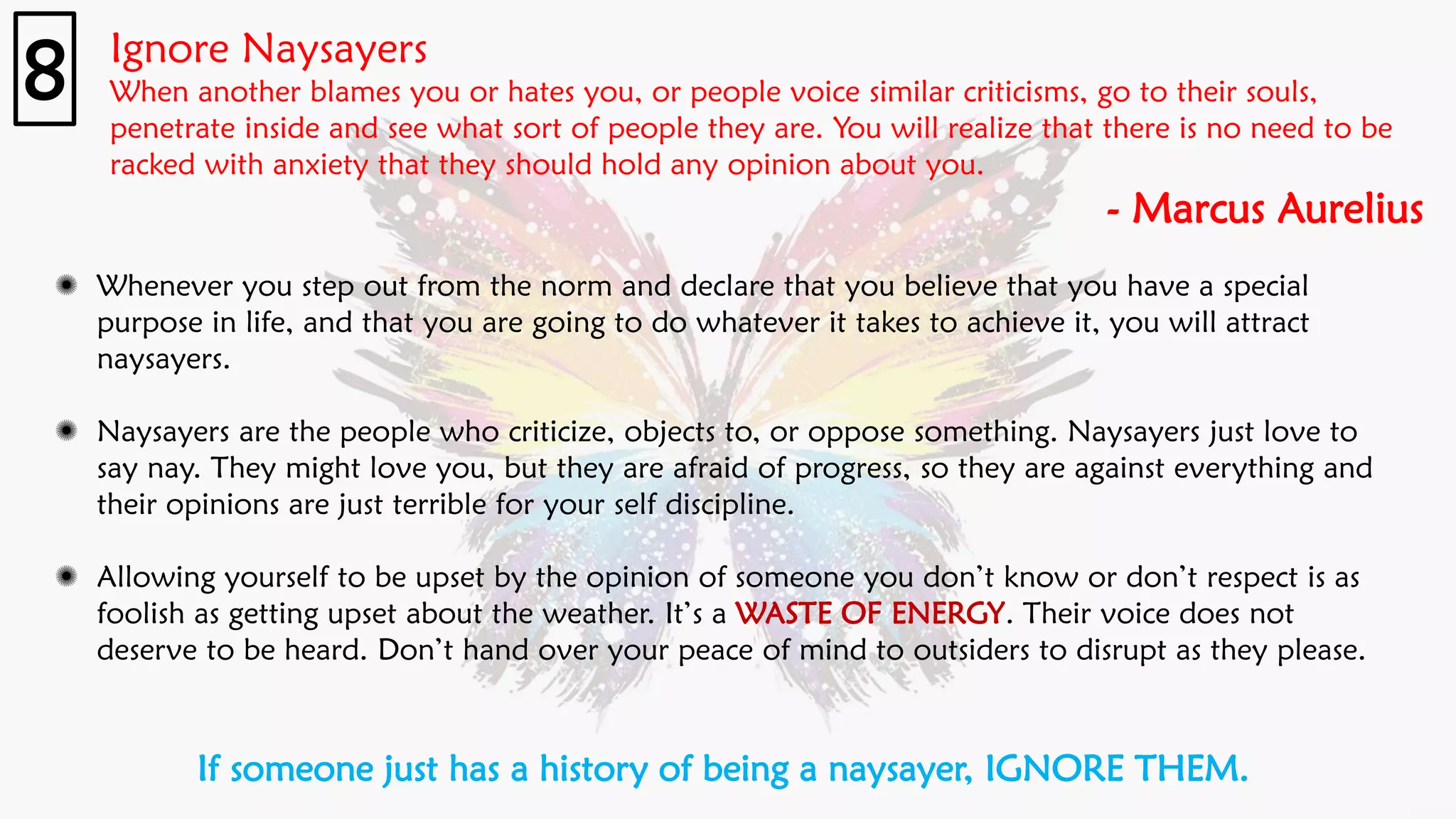 Ignore Naysayers
When another blames you or hates you, or people voice similar criticisms, go to their souls,
penetrate inside and see what sort of people they are. You will realize that there is no need to be
racked with anxiety that they should hold any opinion about you.
- Marcus Aurelius
8
Whenever you step out from the norm and declare that you believe that you have a special
purpose in life, and that you are going to do whatever it takes to achieve it, you will attract
naysayers.
Naysayers are the people who criticize, objects to, or oppose something. Naysayers just love to
say nay. They might love you, but they are afraid of progress, so they are against everything and
their opinions are just terrible for your self discipline.
Allowing yourself to be upset by the opinion of someone you don’t know or don’t respect is as
foolish as getting upset about the weather. It’s a WASTE OF ENERGY. Their voice does not
deserve to be heard. Don’t hand over your peace of mind to outsiders to disrupt as they please.
If someone just has a history of being a naysayer, IGNORE THEM.
 