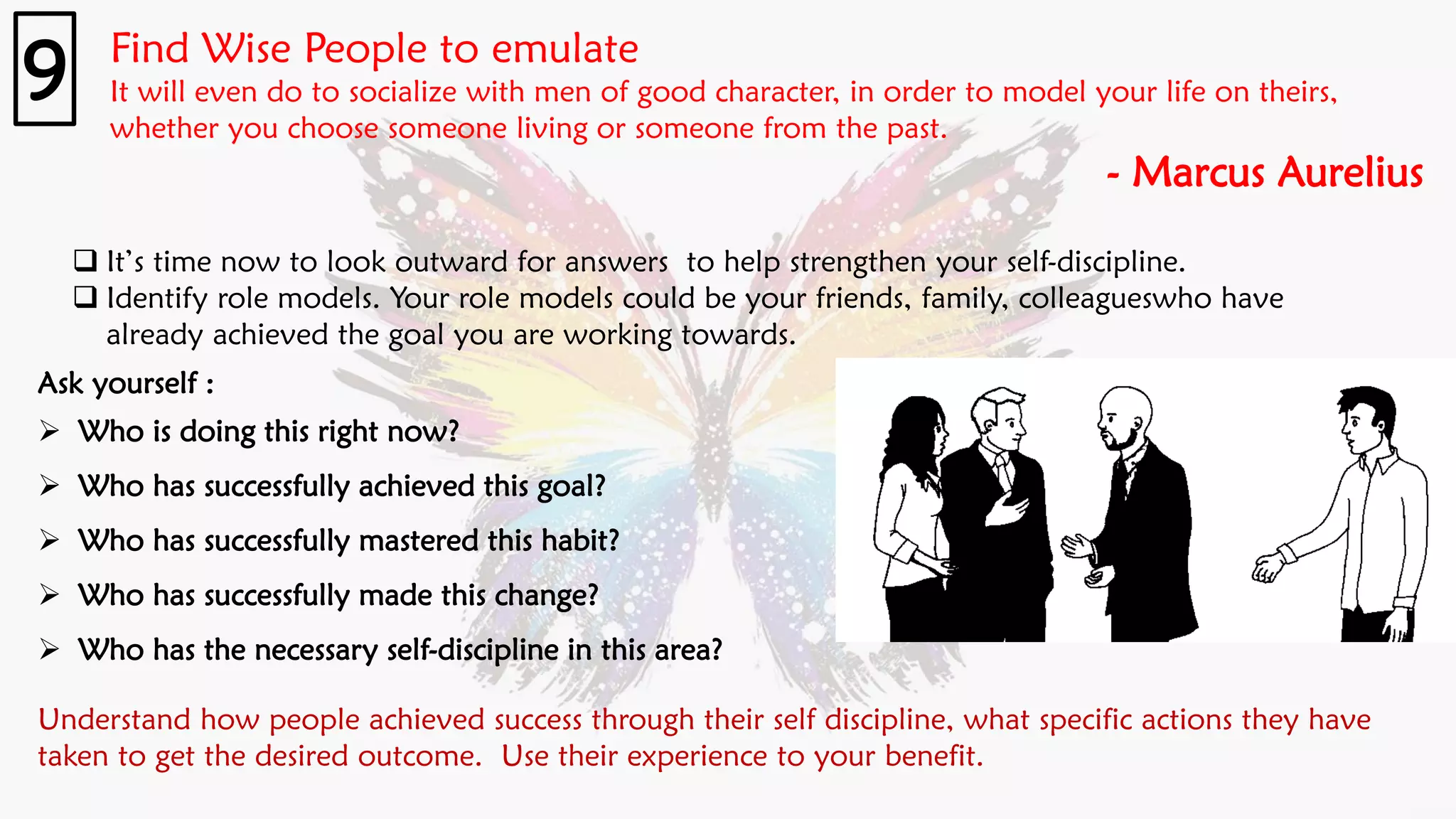 Find Wise People to emulate
It will even do to socialize with men of good character, in order to model your life on theirs,
whether you choose someone living or someone from the past.
- Marcus Aurelius
9
❑ It’s time now to look outward for answers to help strengthen your self-discipline.
❑ Identify role models. Your role models could be your friends, family, colleagueswho have
already achieved the goal you are working towards.
Ask yourself :
➢ Who is doing this right now?
➢ Who has successfully achieved this goal?
➢ Who has successfully mastered this habit?
➢ Who has successfully made this change?
➢ Who has the necessary self-discipline in this area?
Understand how people achieved success through their self discipline, what specific actions they have
taken to get the desired outcome. Use their experience to your benefit.
 