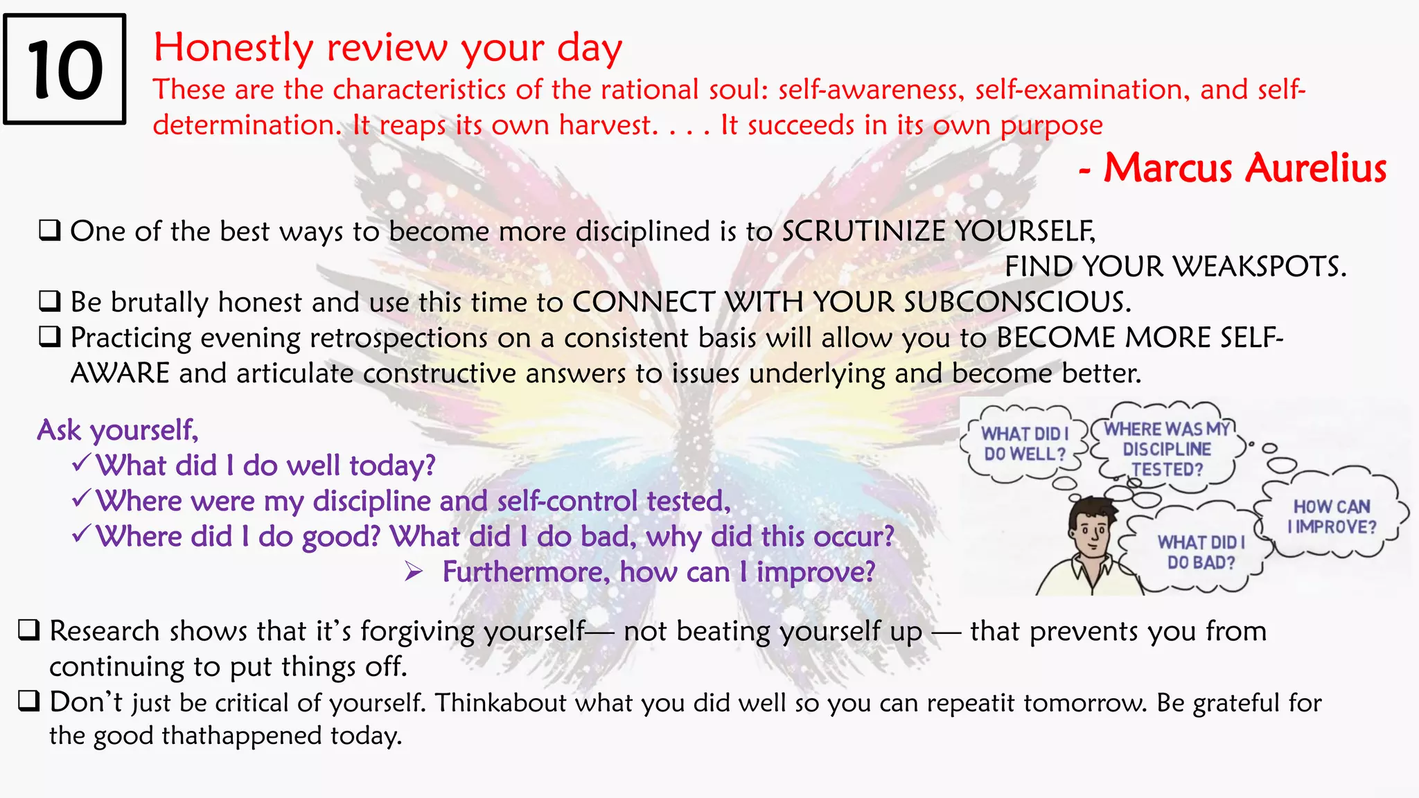 Honestly review your day
These are the characteristics of the rational soul: self-awareness, self-examination, and self-
determination. It reaps its own harvest. . . . It succeeds in its own purpose
- Marcus Aurelius
10
❑ One of the best ways to become more disciplined is to SCRUTINIZE YOURSELF,
FIND YOUR WEAKSPOTS.
❑ Be brutally honest and use this time to CONNECT WITH YOUR SUBCONSCIOUS.
❑ Practicing evening retrospections on a consistent basis will allow you to BECOME MORE SELF-
AWARE and articulate constructive answers to issues underlying and become better.
Ask yourself,
✓What did I do well today?
✓Where were my discipline and self-control tested,
✓Where did I do good? What did I do bad, why did this occur?
➢ Furthermore, how can I improve?
❑ Research shows that it’s forgiving yourself— not beating yourself up — that prevents you from
continuing to put things off.
❑ Don’t just be critical of yourself. Thinkabout what you did well so you can repeatit tomorrow. Be grateful for
the good thathappened today.
 