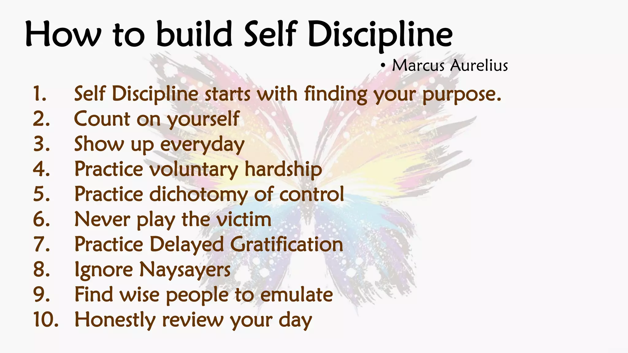 • Marcus Aurelius
How to build Self Discipline
1. Self Discipline starts with finding your purpose.
2. Count on yourself
3. Show up everyday
4. Practice voluntary hardship
5. Practice dichotomy of control
6. Never play the victim
7. Practice Delayed Gratification
8. Ignore Naysayers
9. Find wise people to emulate
10. Honestly review your day
 