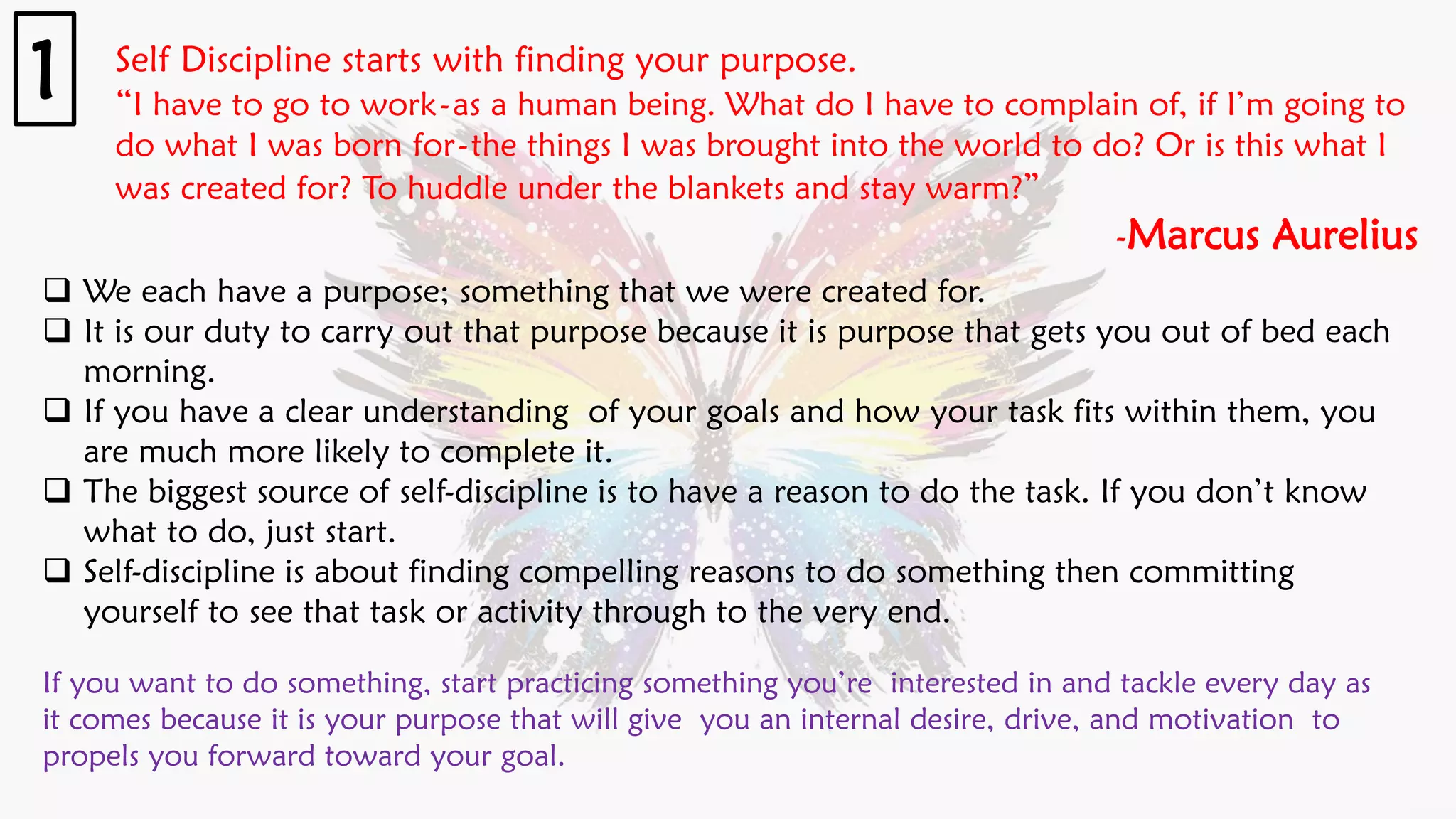 Self Discipline starts with finding your purpose.
“I have to go to work-as a human being. What do I have to complain of, if I’m going to
do what I was born for-the things I was brought into the world to do? Or is this what I
was created for? To huddle under the blankets and stay warm?”
-Marcus Aurelius
1
❑ We each have a purpose; something that we were created for.
❑ It is our duty to carry out that purpose because it is purpose that gets you out of bed each
morning.
❑ If you have a clear understanding of your goals and how your task fits within them, you
are much more likely to complete it.
❑ The biggest source of self-discipline is to have a reason to do the task. If you don’t know
what to do, just start.
❑ Self-discipline is about finding compelling reasons to do something then committing
yourself to see that task or activity through to the very end.
If you want to do something, start practicing something you’re interested in and tackle every day as
it comes because it is your purpose that will give you an internal desire, drive, and motivation to
propels you forward toward your goal.
 